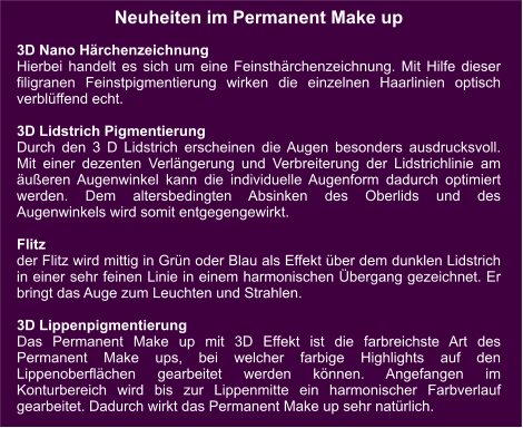 Neuheiten im Permanent Make up  3D Nano Härchenzeichnung Hierbei handelt es sich um eine Feinsthärchenzeichnung. Mit Hilfe dieser filigranen Feinstpigmentierung wirken die einzelnen Haarlinien optisch verblüffend echt.   3D Lidstrich Pigmentierung Durch den 3 D Lidstrich erscheinen die Augen besonders ausdrucksvoll. Mit einer dezenten Verlängerung und Verbreiterung der Lidstrichlinie am äußeren Augenwinkel kann die individuelle Augenform dadurch optimiert werden. Dem altersbedingten Absinken des Oberlids und des Augenwinkels wird somit entgegengewirkt.  Flitz der Flitz wird mittig in Grün oder Blau als Effekt über dem dunklen Lidstrich in einer sehr feinen Linie in einem harmonischen Übergang gezeichnet. Er bringt das Auge zum Leuchten und Strahlen.  3D Lippenpigmentierung Das Permanent Make up mit 3D Effekt ist die farbreichste Art des Permanent Make ups, bei welcher farbige Highlights auf den Lippenoberflächen gearbeitet werden können. Angefangen im Konturbereich wird bis zur Lippenmitte ein harmonischer Farbverlauf gearbeitet. Dadurch wirkt das Permanent Make up sehr natürlich.