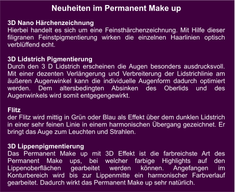 Neuheiten im Permanent Make up  3D Nano Härchenzeichnung Hierbei handelt es sich um eine Feinsthärchenzeichnung. Mit Hilfe dieser filigranen Feinstpigmentierung wirken die einzelnen Haarlinien optisch verblüffend echt.   3D Lidstrich Pigmentierung Durch den 3 D Lidstrich erscheinen die Augen besonders ausdrucksvoll. Mit einer dezenten Verlängerung und Verbreiterung der Lidstrichlinie am äußeren Augenwinkel kann die individuelle Augenform dadurch optimiert werden. Dem altersbedingten Absinken des Oberlids und des Augenwinkels wird somit entgegengewirkt.  Flitz der Flitz wird mittig in Grün oder Blau als Effekt über dem dunklen Lidstrich in einer sehr feinen Linie in einem harmonischen Übergang gezeichnet. Er bringt das Auge zum Leuchten und Strahlen.  3D Lippenpigmentierung Das Permanent Make up mit 3D Effekt ist die farbreichste Art des Permanent Make ups, bei welcher farbige Highlights auf den Lippenoberflächen gearbeitet werden können. Angefangen im Konturbereich wird bis zur Lippenmitte ein harmonischer Farbverlauf gearbeitet. Dadurch wirkt das Permanent Make up sehr natürlich.